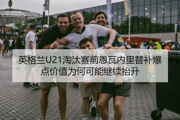 英格兰U21淘汰赛前恩瓦内里替补爆点价值为何可能继续抬升
