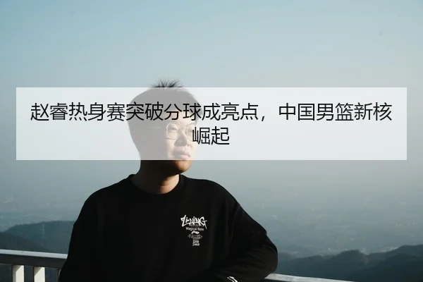赵睿热身赛突破分球成亮点，中国男篮新核崛起