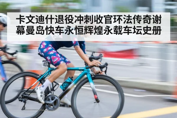 卡文迪什退役冲刺收官环法传奇谢幕曼岛快车永恒辉煌永载车坛史册