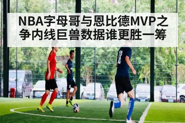 NBA字母哥与恩比德MVP之争内线巨兽数据谁更胜一筹